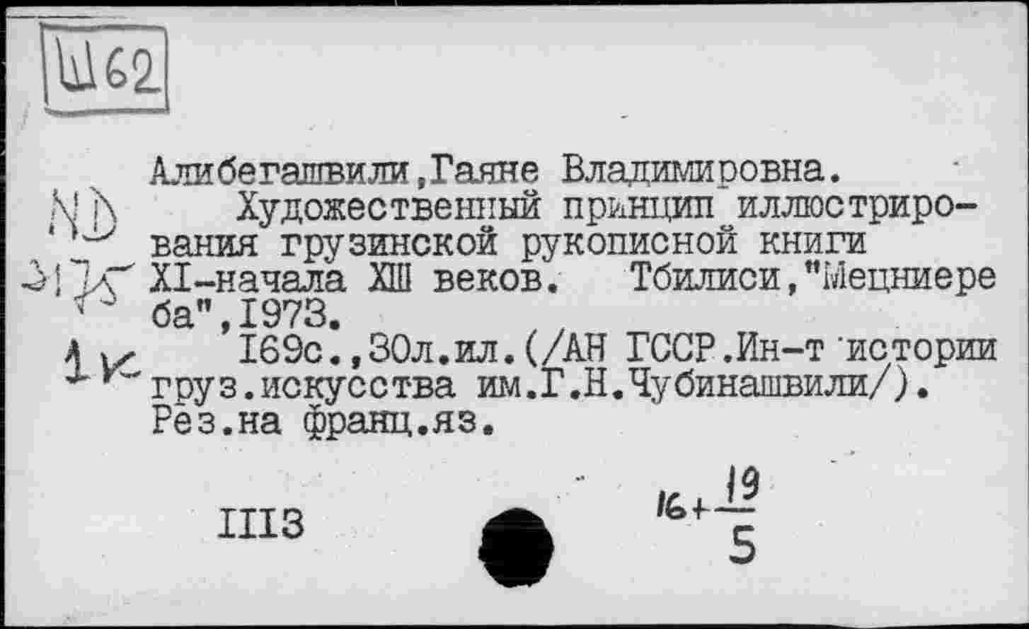 ﻿1162
Алибегашвили,Гаяне Владимировна.
М \ Художественный принцип иллюстриро-
‘вания грузинской рукописной книги
|ХІ-начала ХШ веков. Тбилиси,"Ыецниере ' ба’’ 1973
а	’169с*,30л.ил.(/АН ГССР.Ин-т’истории
гру з.искусства им .Г ,Н.Чубинашвили/). Рез.на франц.яз.
шз
/6 4-і?